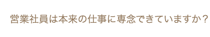 営業社員は本来の仕事に専念できていますか？